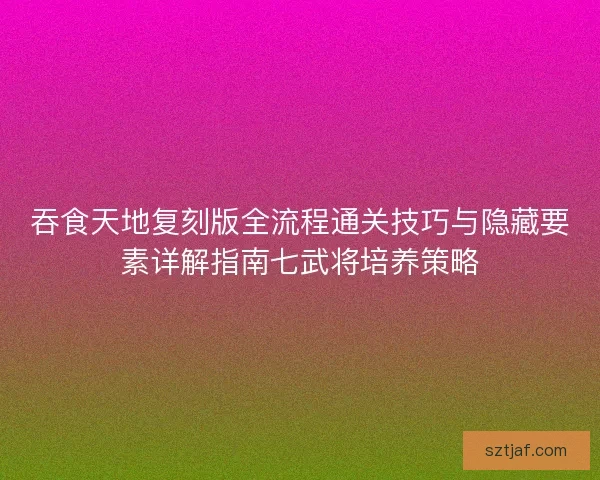 吞食天地复刻版全流程通关技巧与隐藏要素详解指南七武将培养策略