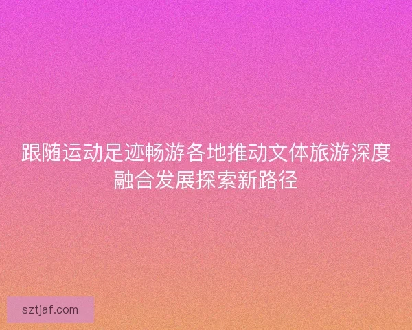 跟随运动足迹畅游各地推动文体旅游深度融合发展探索新路径