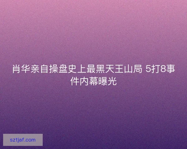 肖华亲自操盘史上最黑天王山局 5打8事件内幕曝光
