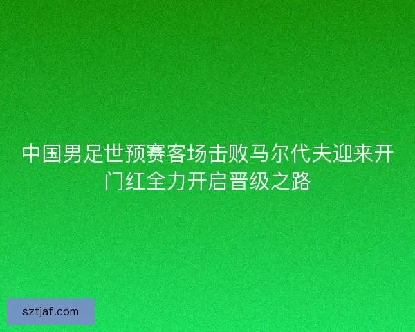 中国男足世预赛客场击败马尔代夫迎来开门红全力开启晋级之路