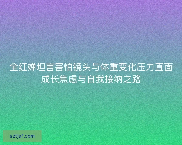 全红婵坦言害怕镜头与体重变化压力直面成长焦虑与自我接纳之路