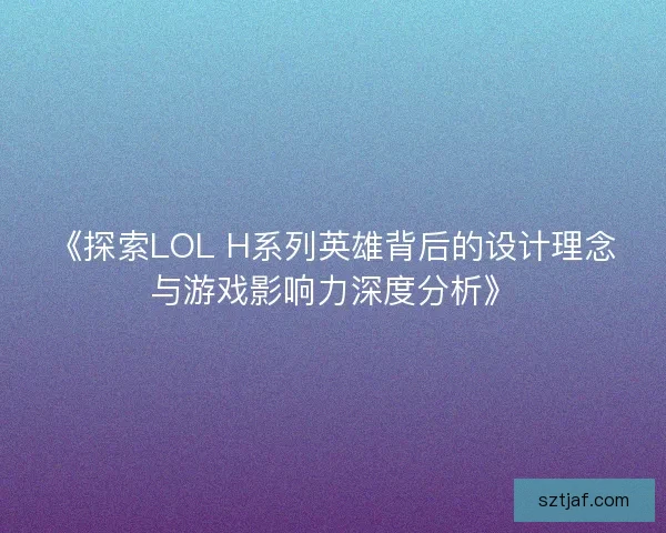 《探索LOL H系列英雄背后的设计理念与游戏影响力深度分析》