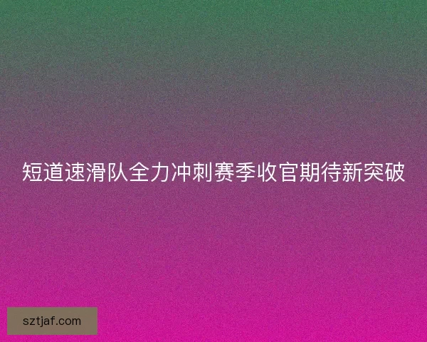 短道速滑队全力冲刺赛季收官期待新突破